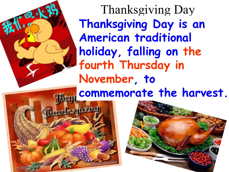 Thanksgiving Day Thanksgiving Day is an American traditional holiday, falling on the fourth Thursday in November, to commemorate the harvest.