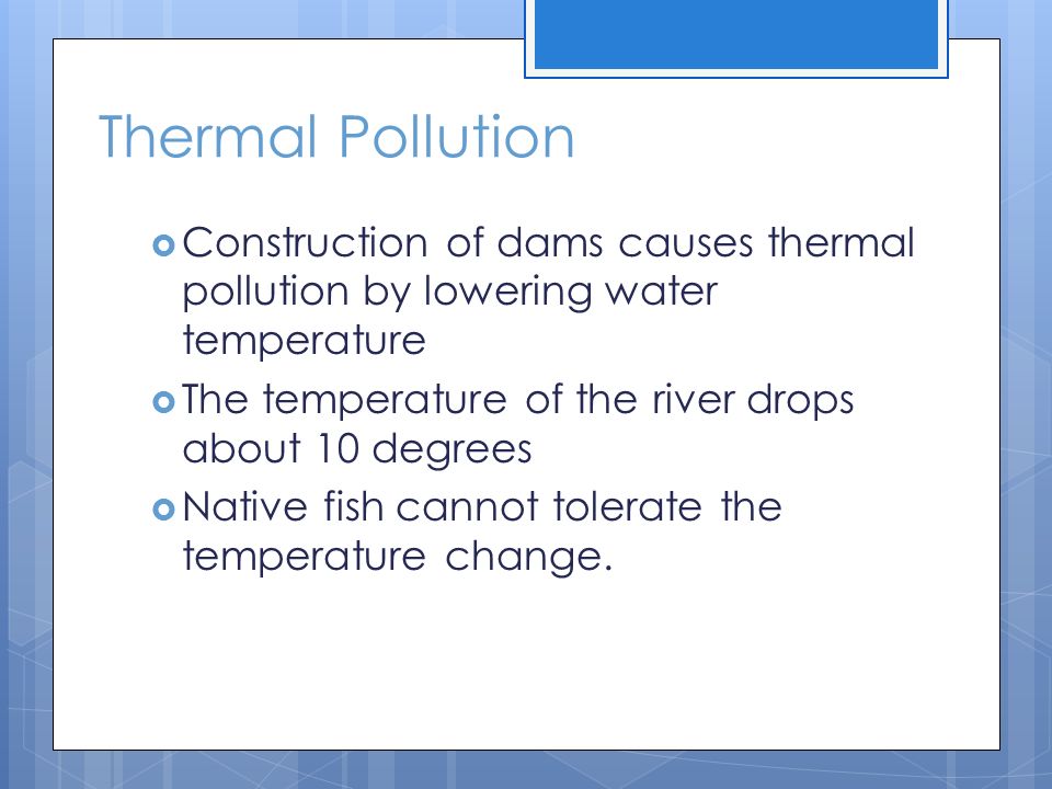 Thermal Pollution Construction of dams causes thermal pollution by lowering water temperature. The temperature of the river drops about 10 degrees.