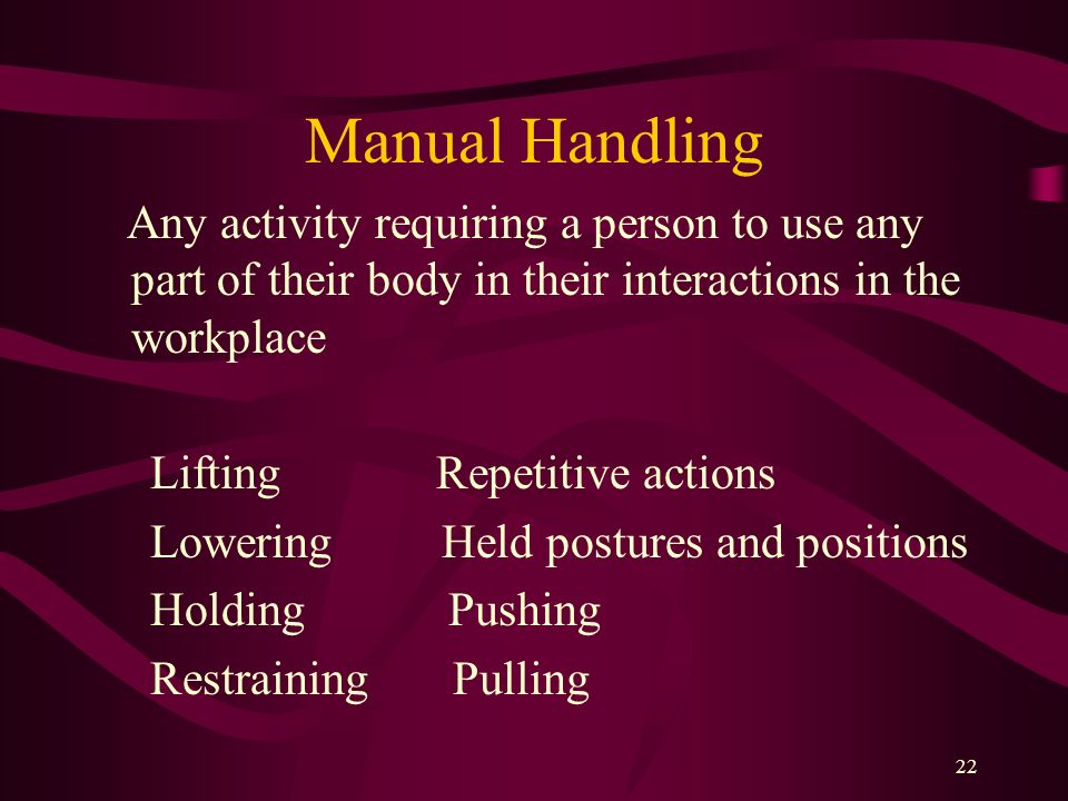 Manual Handling Any activity requiring a person to use any part of their body in their interactions in the workplace.