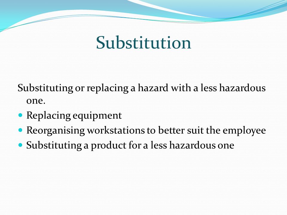 Substitution Substituting or replacing a hazard with a less hazardous one. Replacing equipment.