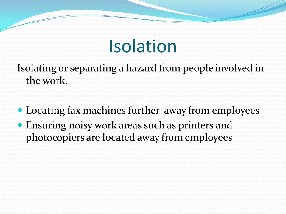 Isolation Isolating or separating a hazard from people involved in the work. Locating fax machines further away from employees.