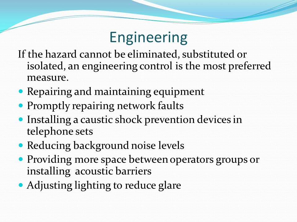 Engineering If the hazard cannot be eliminated, substituted or isolated, an engineering control is the most preferred measure.