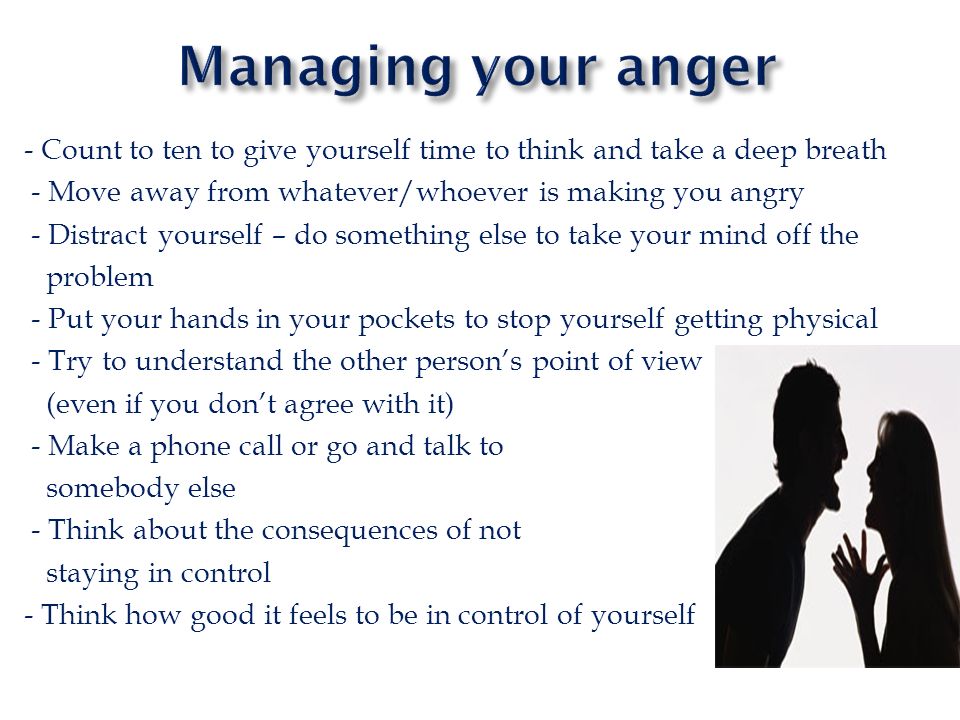 Managing your anger - Count to ten to give yourself time to think and take a deep breath. - Move away from whatever/whoever is making you angry.