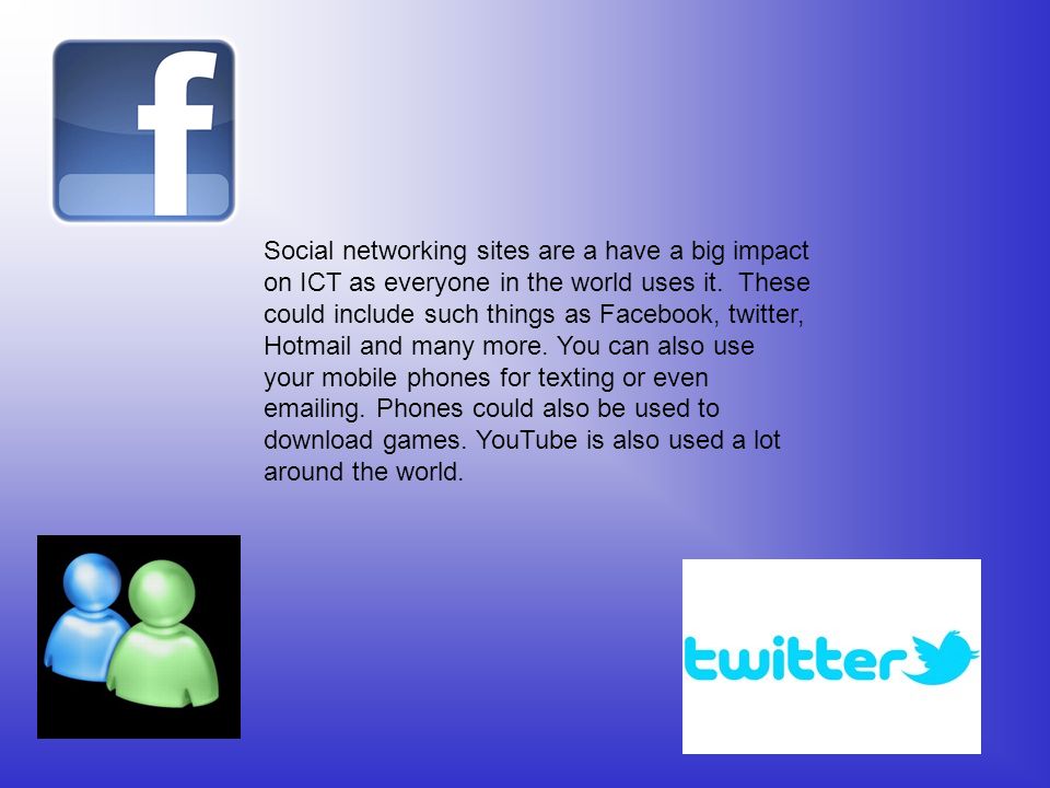 Social networking sites are a have a big impact on ICT as everyone in the world uses it. These could include such things as Facebook, twitter, Hotmail and many more. You can also use your mobile phones for texting or even  ing. Phones could also be used to download games. YouTube is also used a lot around the world.