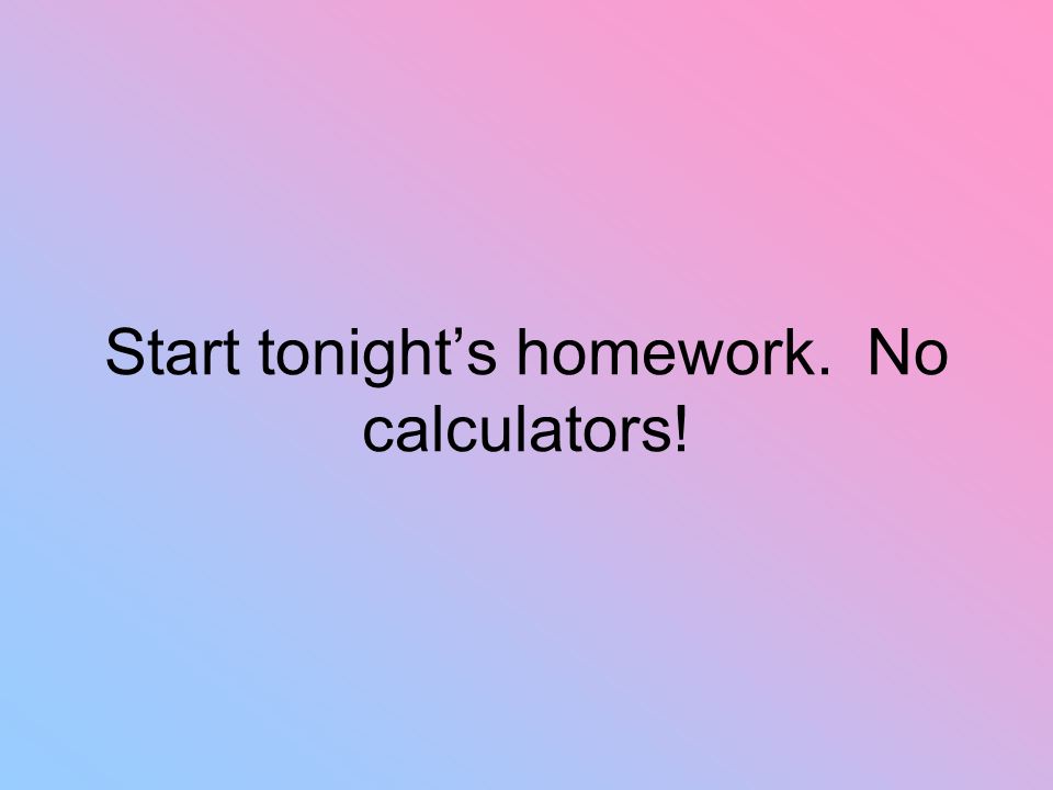 Start tonight’s homework. No calculators!