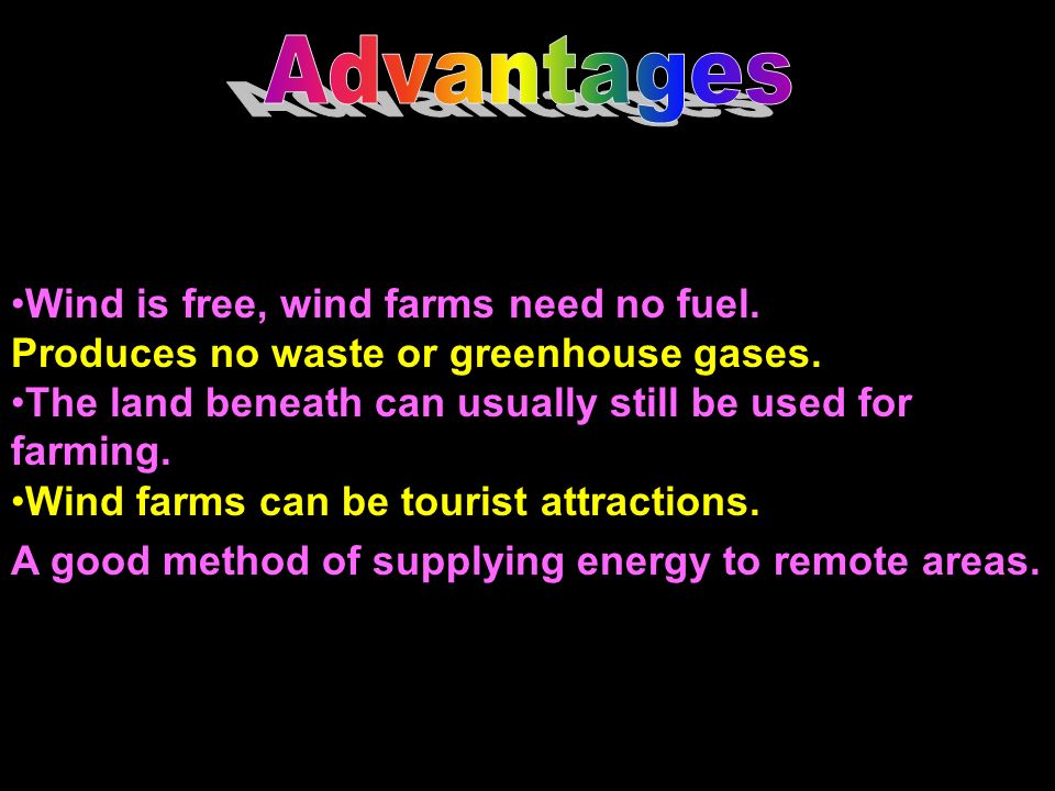 Advantages Wind is free, wind farms need no fuel. Produces no waste or greenhouse gases. The land beneath can usually still be used for farming.