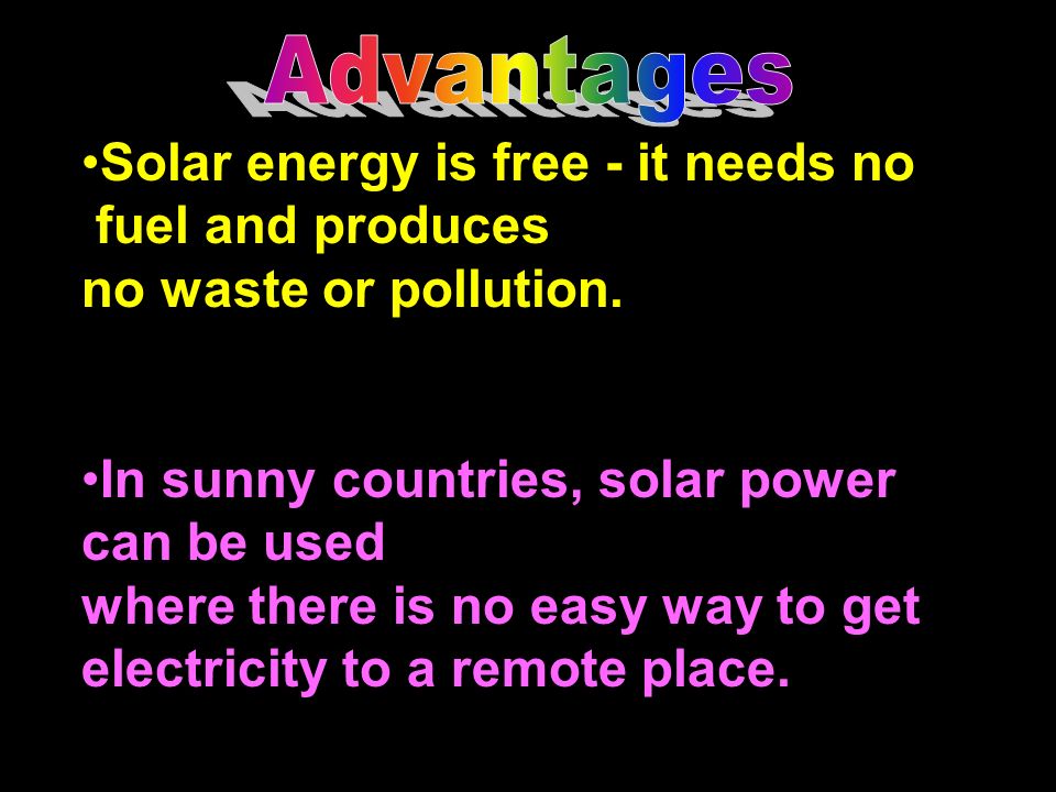 Advantages Solar energy is free - it needs no. fuel and produces. no waste or pollution. In sunny countries, solar power.