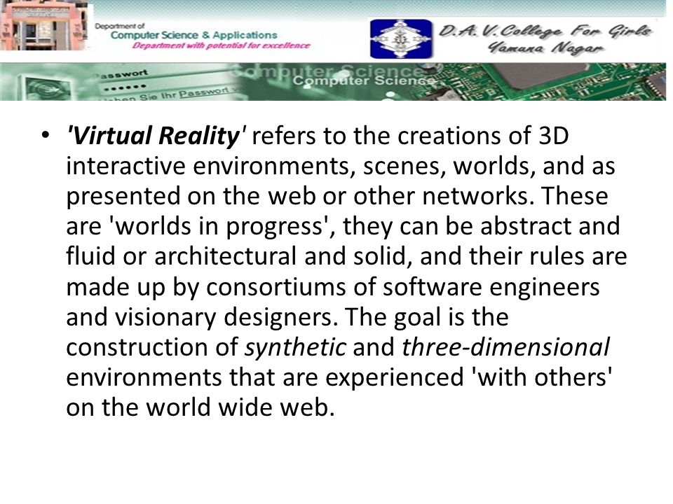Virtual Reality refers to the creations of 3D interactive environments, scenes, worlds, and as presented on the web or other networks.
