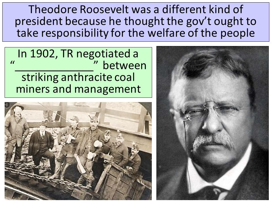 Theodore Roosevelt was a different kind of president because he thought the gov’t ought to take responsibility for the welfare of the people