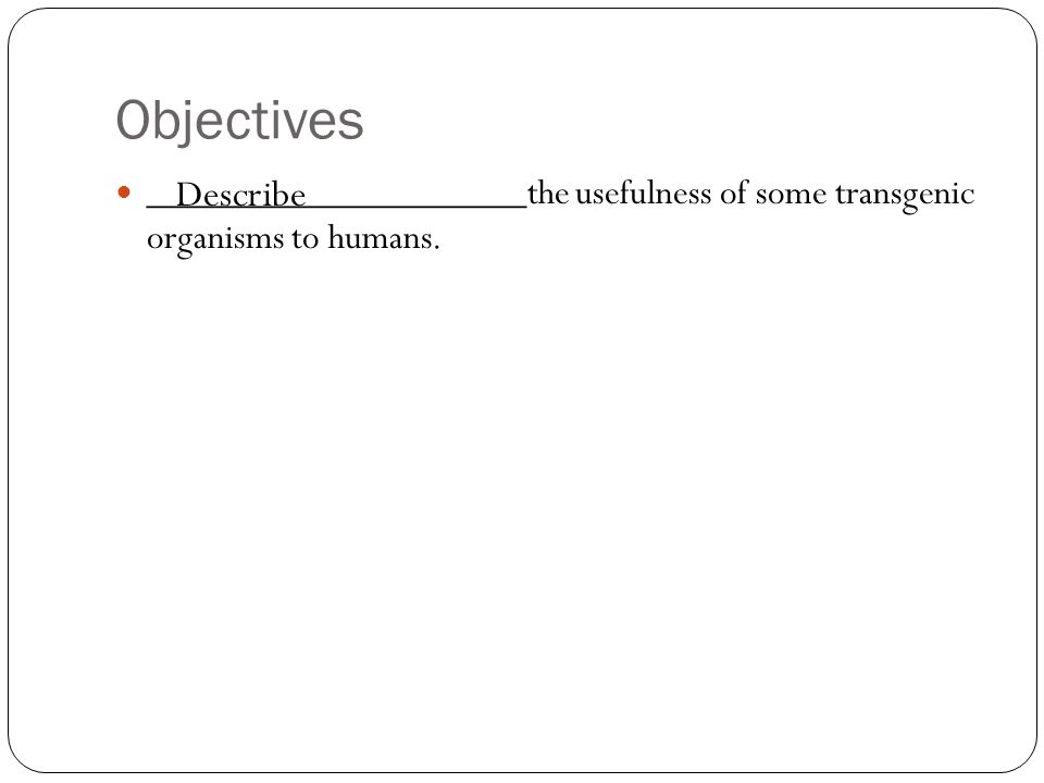Objectives ____________________the usefulness of some transgenic organisms to humans. Describe