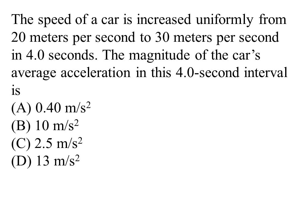 The speed of a car is increased uniformly from 20 meters per second to 30 meters per second in 4.0 seconds. The magnitude of the car’s average acceleration in this 4.0-second interval is