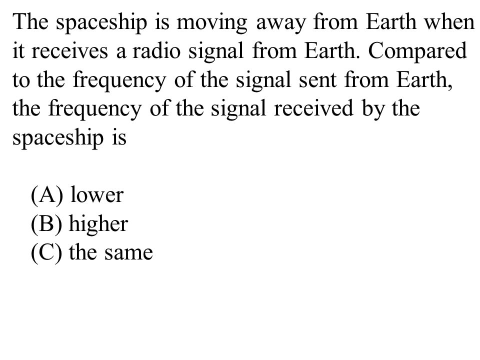 The spaceship is moving away from Earth when it receives a radio signal from Earth. Compared to the frequency of the signal sent from Earth, the frequency of the signal received by the spaceship is