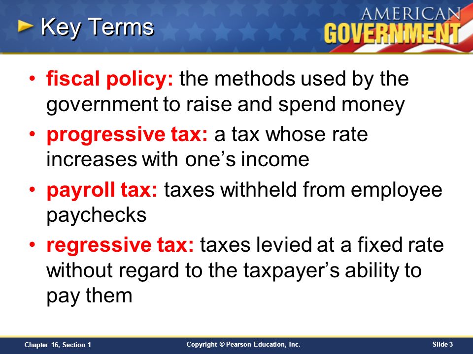 Key Terms fiscal policy: the methods used by the government to raise and spend money. progressive tax: a tax whose rate increases with one’s income.