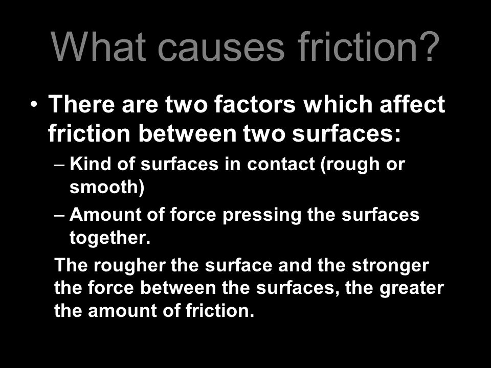 What causes friction There are two factors which affect friction between two surfaces: Kind of surfaces in contact (rough or smooth)