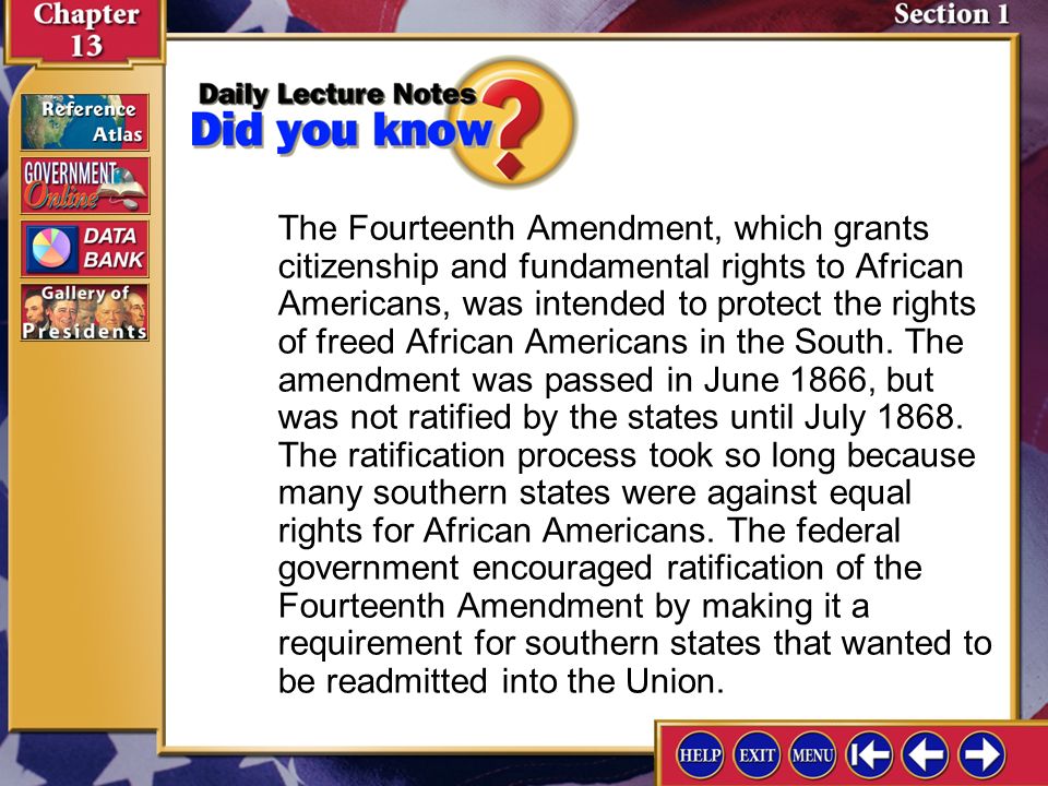 The Fourteenth Amendment, which grants citizenship and fundamental rights to African Americans, was intended to protect the rights of freed African Americans in the South. The amendment was passed in June 1866, but was not ratified by the states until July The ratification process took so long because many southern states were against equal rights for African Americans. The federal government encouraged ratification of the Fourteenth Amendment by making it a requirement for southern states that wanted to be readmitted into the Union.