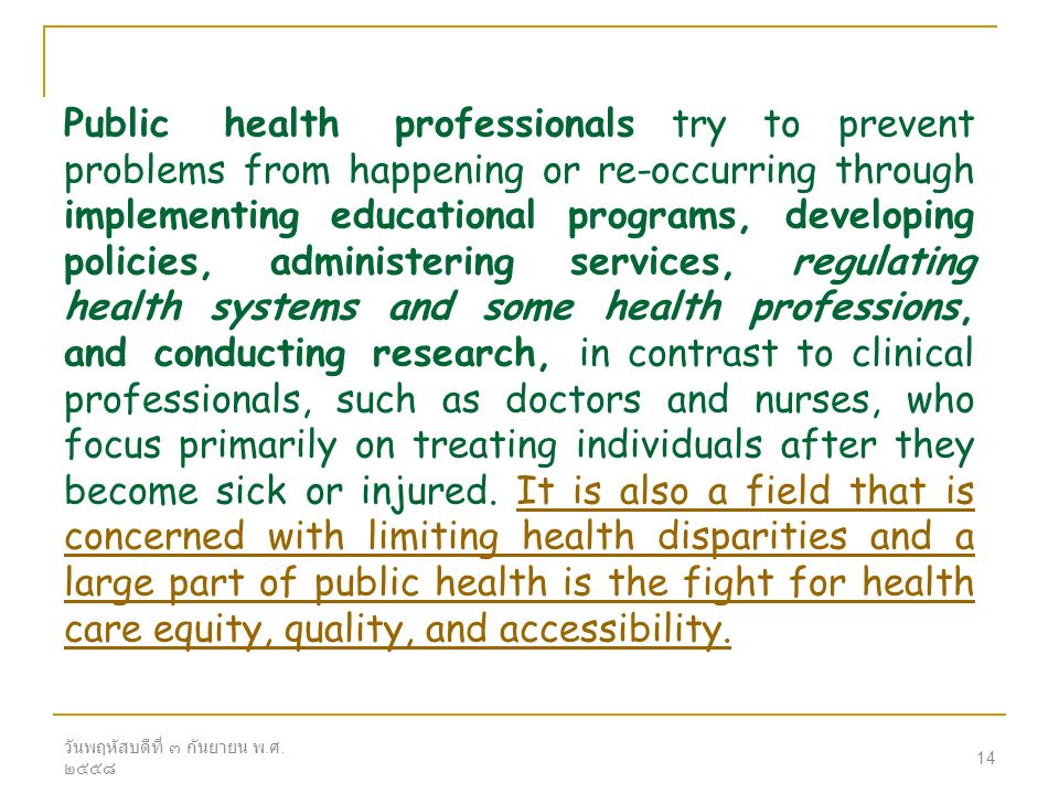 Public health professionals try to prevent problems from happening or re-occurring through implementing educational programs, developing policies, administering services, regulating health systems and some health professions, and conducting research, in contrast to clinical professionals, such as doctors and nurses, who focus primarily on treating individuals after they become sick or injured. It is also a field that is concerned with limiting health disparities and a large part of public health is the fight for health care equity, quality, and accessibility.