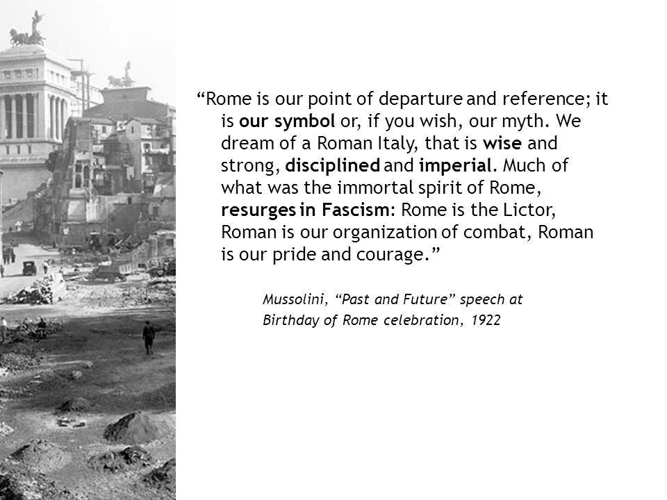 Rome is our point of departure and reference; it is our symbol or, if you wish, our myth. We dream of a Roman Italy, that is wise and strong, disciplined and imperial. Much of what was the immortal spirit of Rome, resurges in Fascism: Rome is the Lictor, Roman is our organization of combat, Roman is our pride and courage.