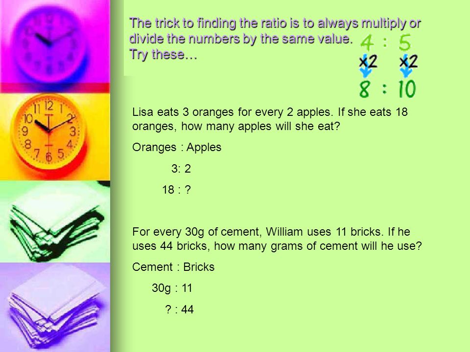 The trick to finding the ratio is to always multiply or divide the numbers by the same value. Try these…