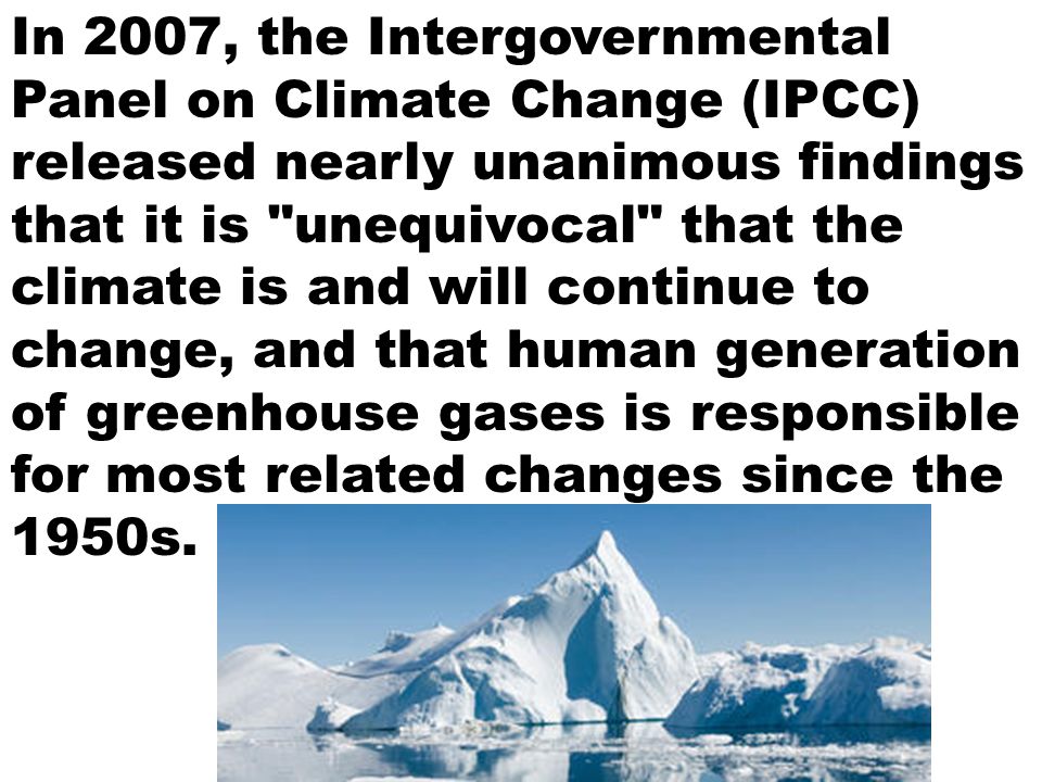 In 2007, the Intergovernmental Panel on Climate Change (IPCC) released nearly unanimous findings that it is unequivocal that the climate is and will continue to change, and that human generation of greenhouse gases is responsible for most related changes since the 1950s.