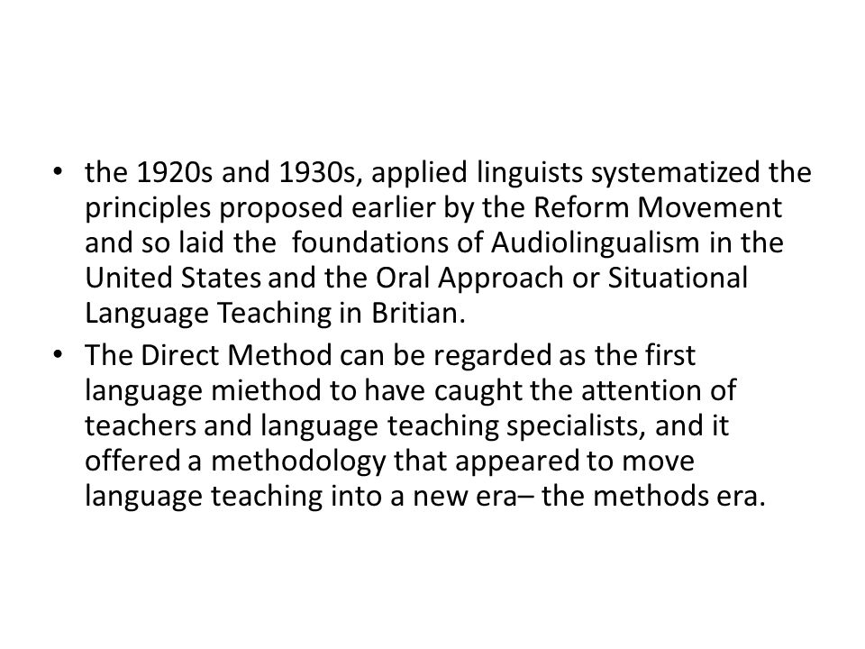 the 1920s and 1930s, applied linguists systematized the principles proposed earlier by the Reform Movement and so laid the foundations of Audiolingualism in the United States and the Oral Approach or Situational Language Teaching in Britian.