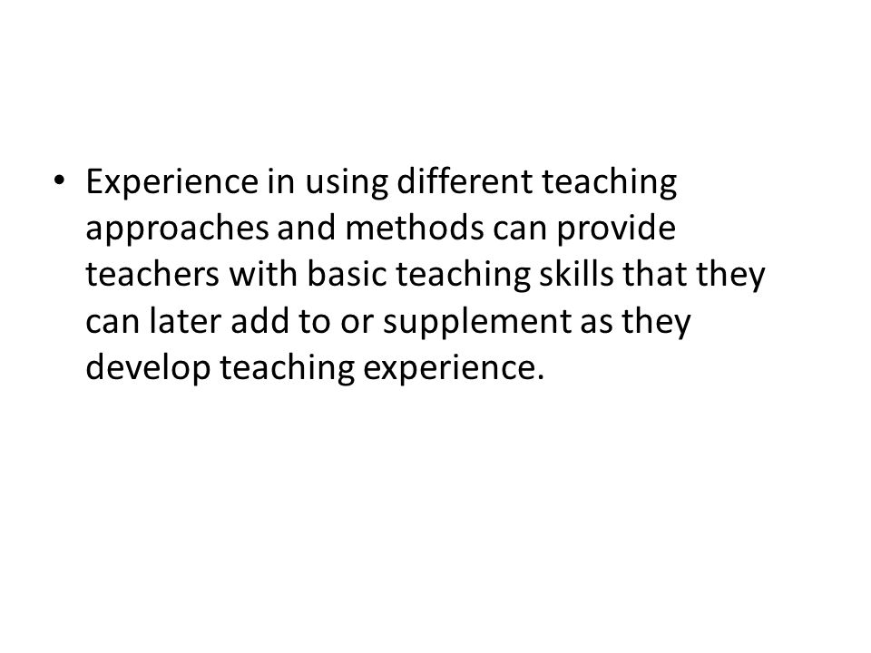 Experience in using different teaching approaches and methods can provide teachers with basic teaching skills that they can later add to or supplement as they develop teaching experience.