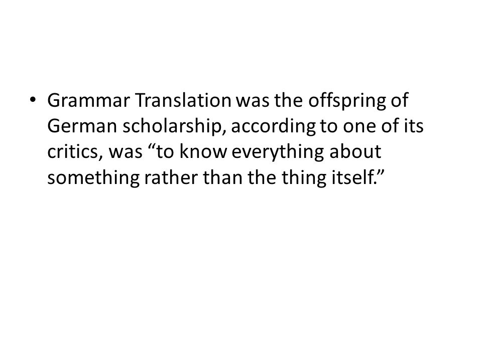 Grammar Translation was the offspring of German scholarship, according to one of its critics, was to know everything about something rather than the thing itself.