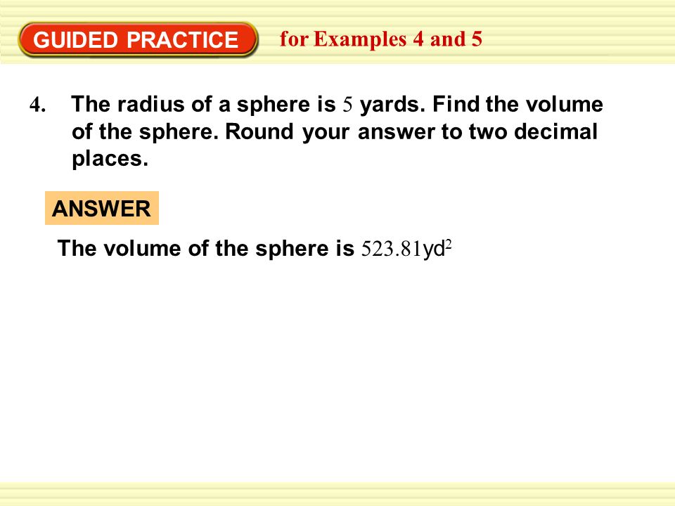GUIDED PRACTICE for Examples 4 and The radius of a sphere is 5 yards. Find the volume. of the sphere. Round your answer to two decimal.