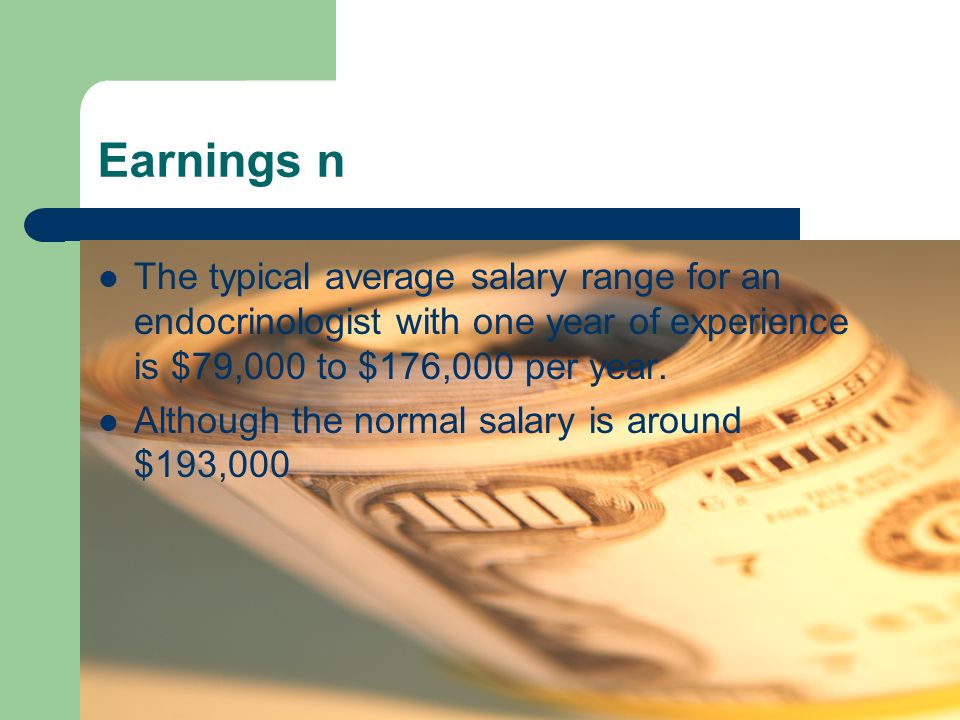 Earnings n The typical average salary range for an endocrinologist with one year of experience is $79,000 to $176,000 per year.