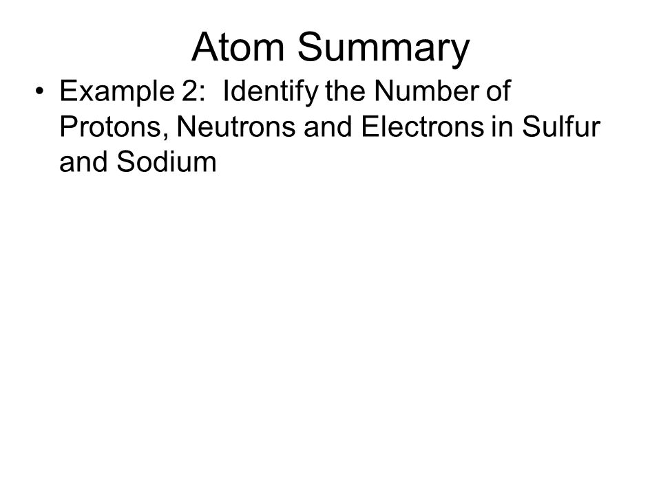Atom Summary Example 2: Identify the Number of Protons, Neutrons and Electrons in Sulfur and Sodium.