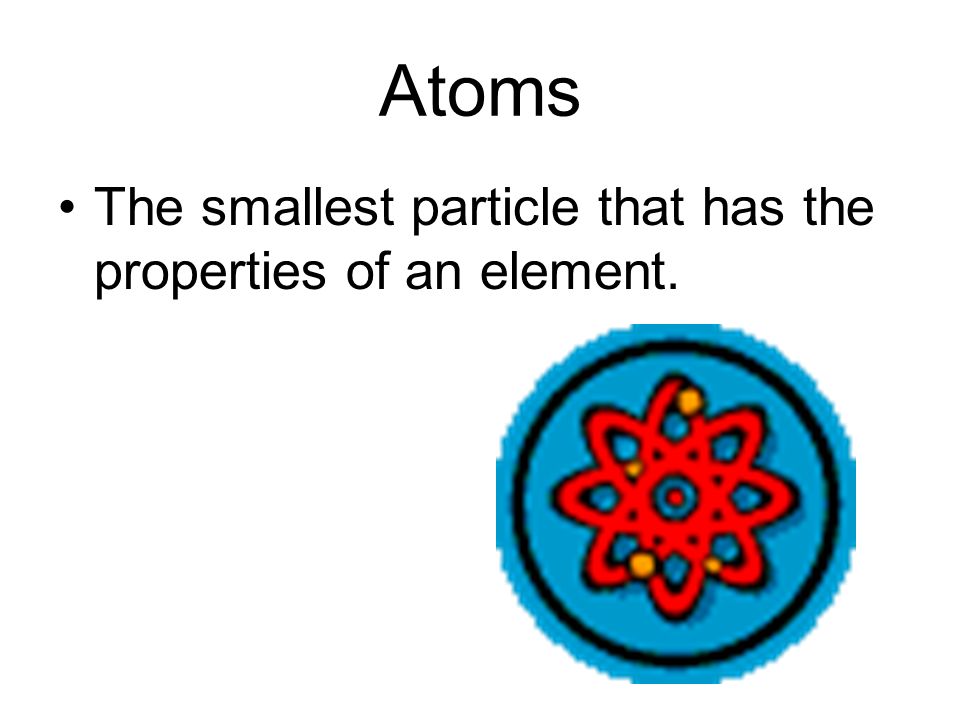 Atoms The smallest particle that has the properties of an element.