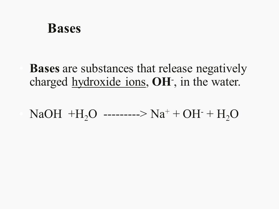 Bases Bases are substances that release negatively charged hydroxide ions, OH-, in the water. NaOH +H2O > Na+ + OH- + H2O.