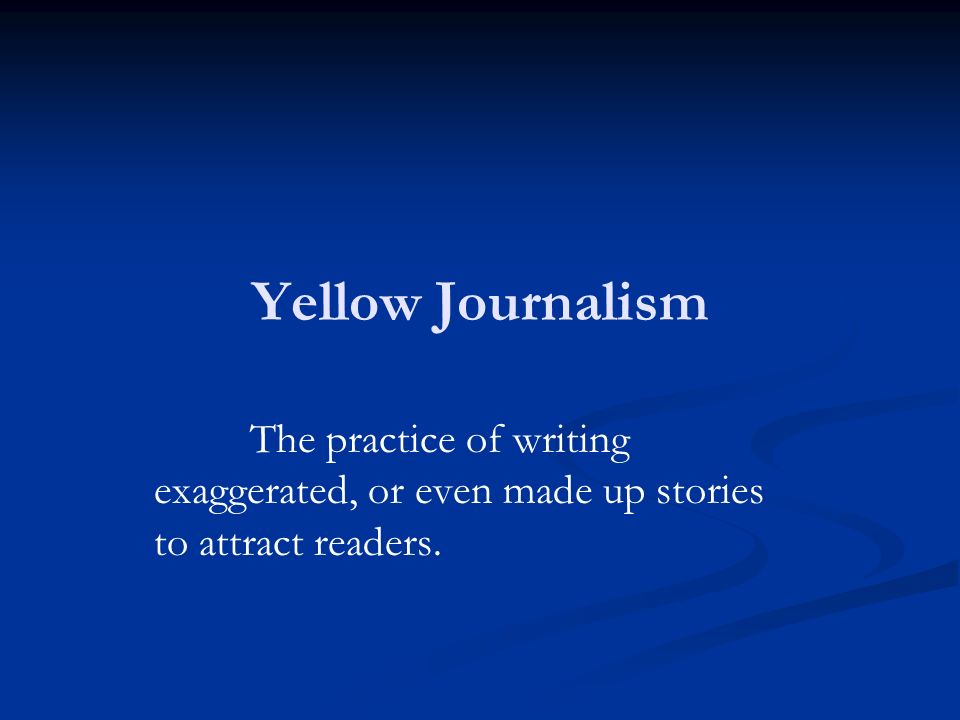 Yellow Journalism The practice of writing exaggerated, or even made up stories to attract readers.