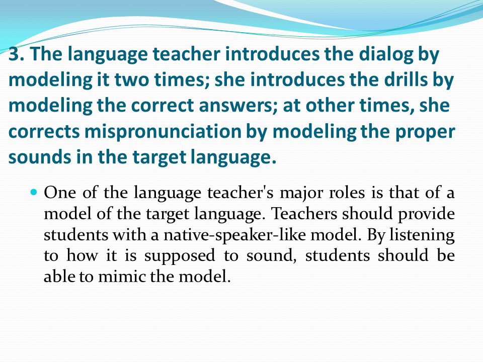 3. The language teacher introduces the dialog by modeling it two times; she introduces the drills by modeling the correct answers; at other times, she corrects mispronunciation by modeling the proper sounds in the target language.