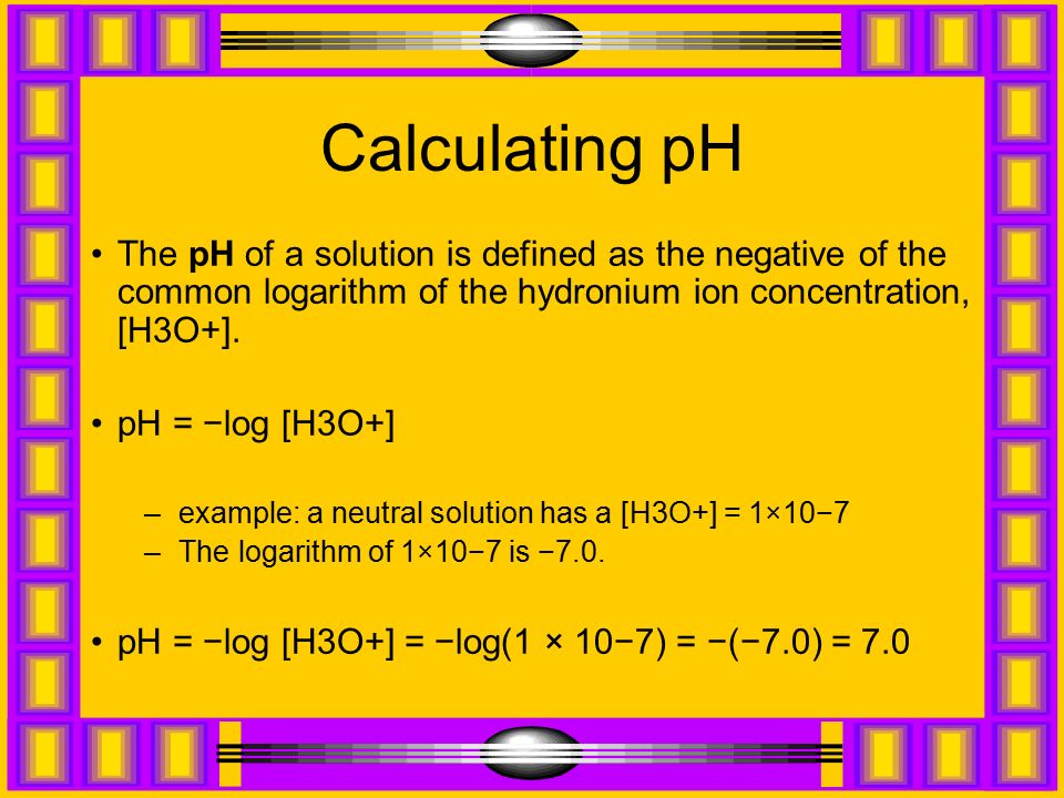 Calculating pH The pH of a solution is defined as the negative of the common logarithm of the hydronium ion concentration, [H3O+].