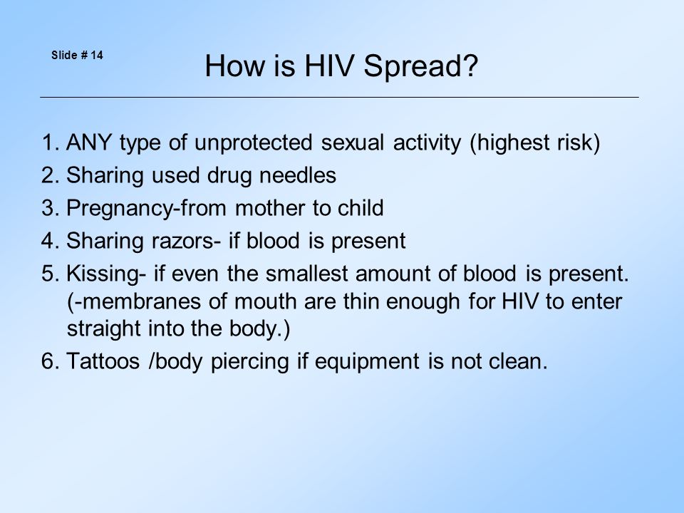 Slide # 14 How is HIV Spread 1. ANY type of unprotected sexual activity (highest risk) 2. Sharing used drug needles.