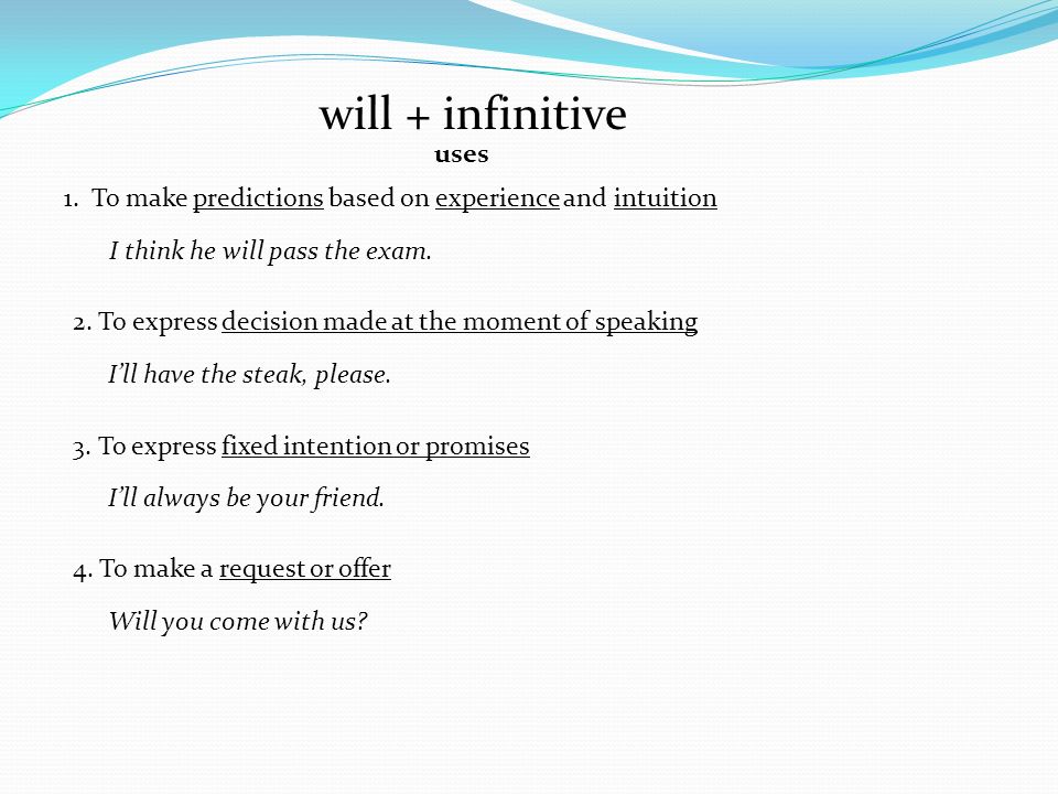 will + infinitive uses. 1. To make predictions based on experience and intuition. I think he will pass the exam.