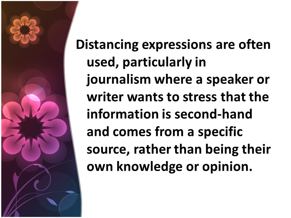 Distancing expressions are often used, particularly in journalism where a speaker or writer wants to stress that the information is second-hand and comes from a specific source, rather than being their own knowledge or opinion.