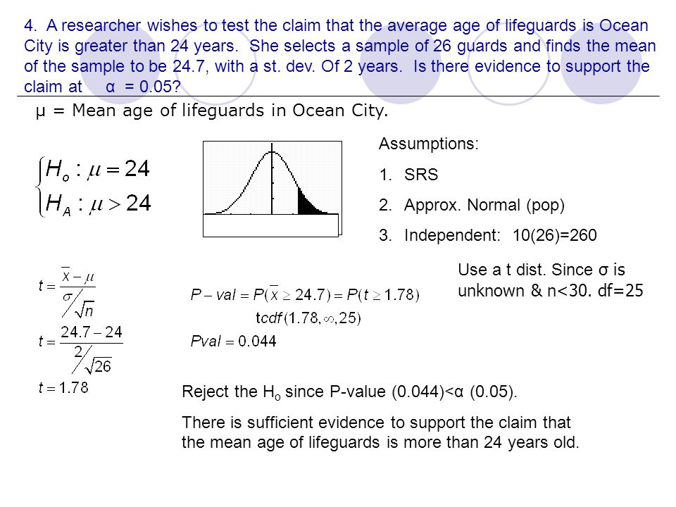 4. A researcher wishes to test the claim that the average age of lifeguards is Ocean City is greater than 24 years. She selects a sample of 26 guards and finds the mean of the sample to be 24.7, with a st. dev. Of 2 years. Is there evidence to support the claim at α = 0.05
