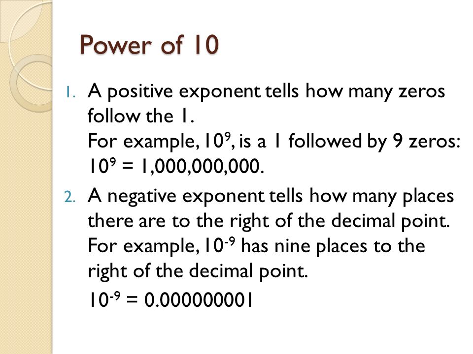Power of 10 A positive exponent tells how many zeros follow the 1. For example, 109, is a 1 followed by 9 zeros: 109 = 1,000,000,000.