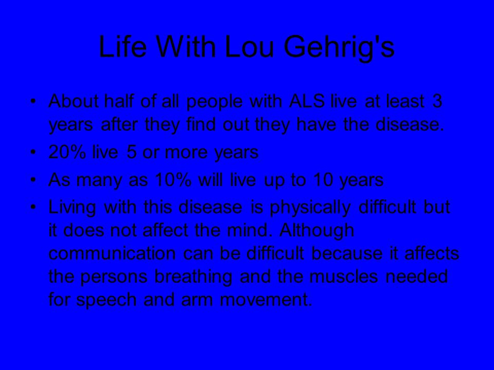 Life With Lou Gehrig s About half of all people with ALS live at least 3 years after they find out they have the disease.