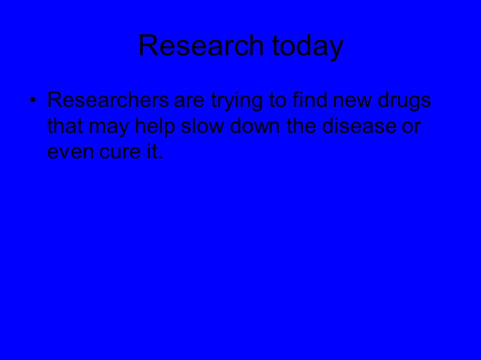 Research today Researchers are trying to find new drugs that may help slow down the disease or even cure it.