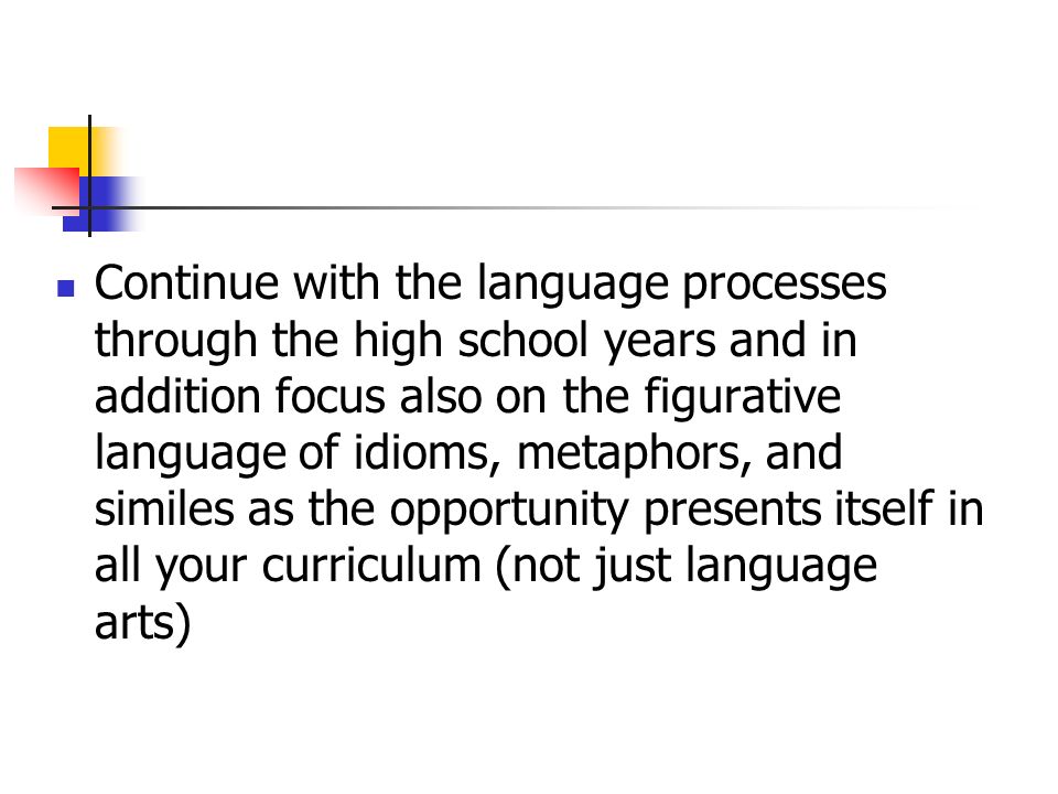 Continue with the language processes through the high school years and in addition focus also on the figurative language of idioms, metaphors, and similes as the opportunity presents itself in all your curriculum (not just language arts)