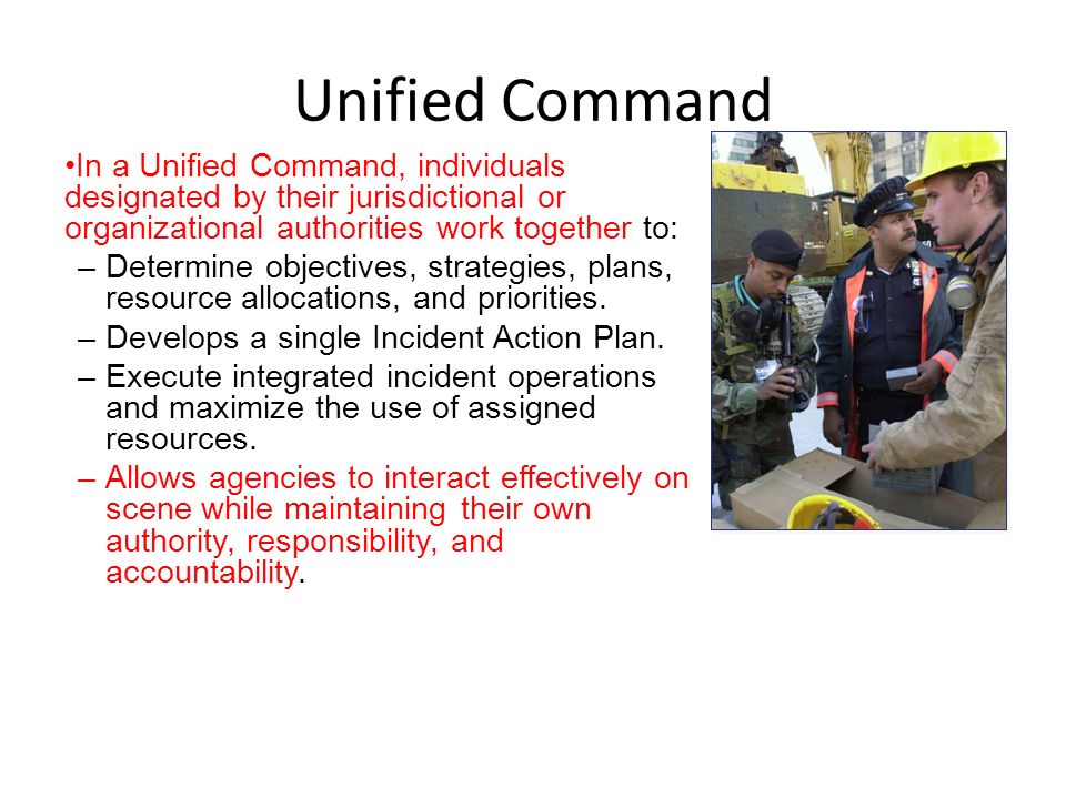 Unified Command In a Unified Command, individuals designated by their jurisdictional or organizational authorities work together to:
