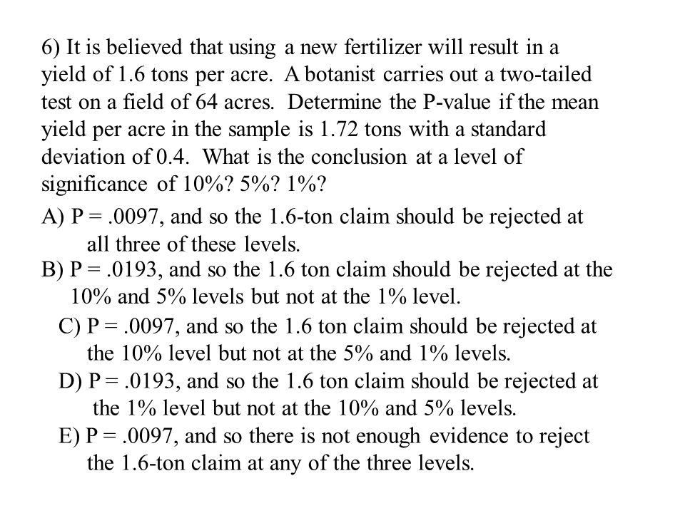 6) It is believed that using a new fertilizer will result in a yield of 1.6 tons per acre. A botanist carries out a two-tailed test on a field of 64 acres. Determine the P-value if the mean yield per acre in the sample is 1.72 tons with a standard deviation of 0.4. What is the conclusion at a level of significance of 10% 5% 1%