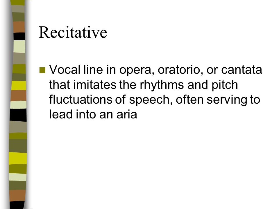 Recitative Vocal line in opera, oratorio, or cantata that imitates the rhythms and pitch fluctuations of speech, often serving to lead into an aria.