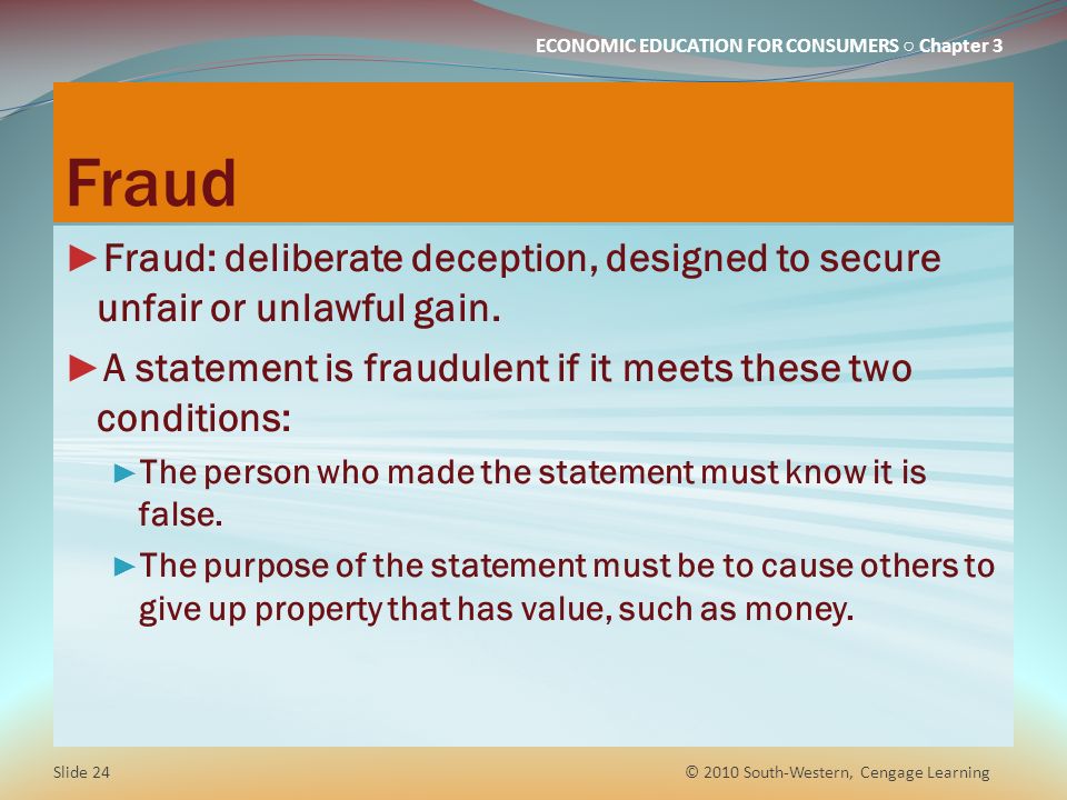 Fraud Fraud: deliberate deception, designed to secure unfair or unlawful gain. A statement is fraudulent if it meets these two conditions: