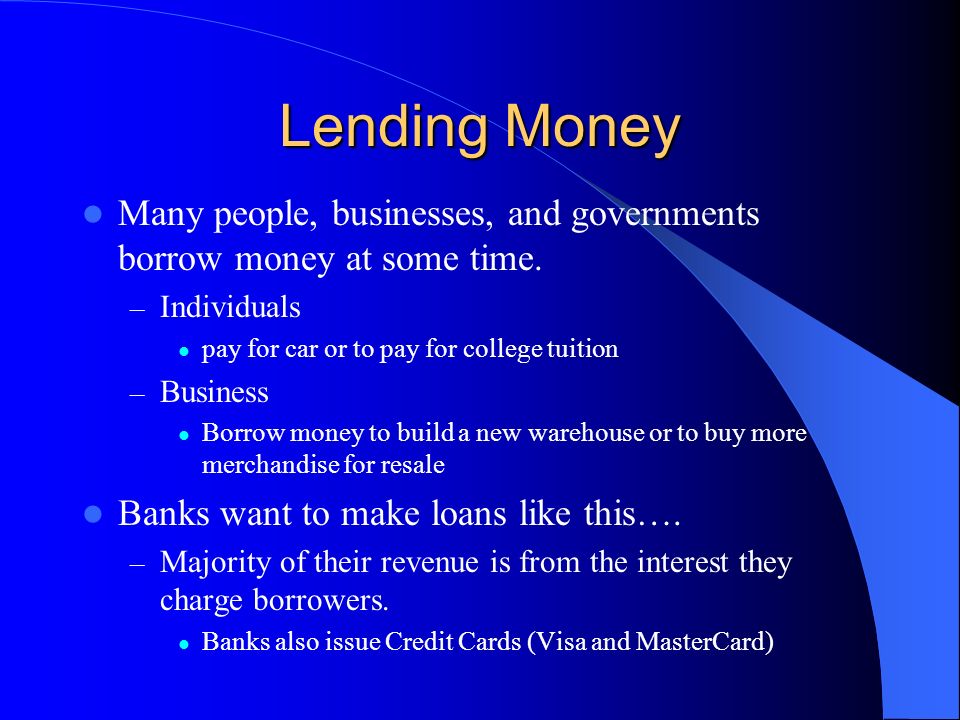 Lending Money Many people, businesses, and governments borrow money at some time. Individuals. pay for car or to pay for college tuition.