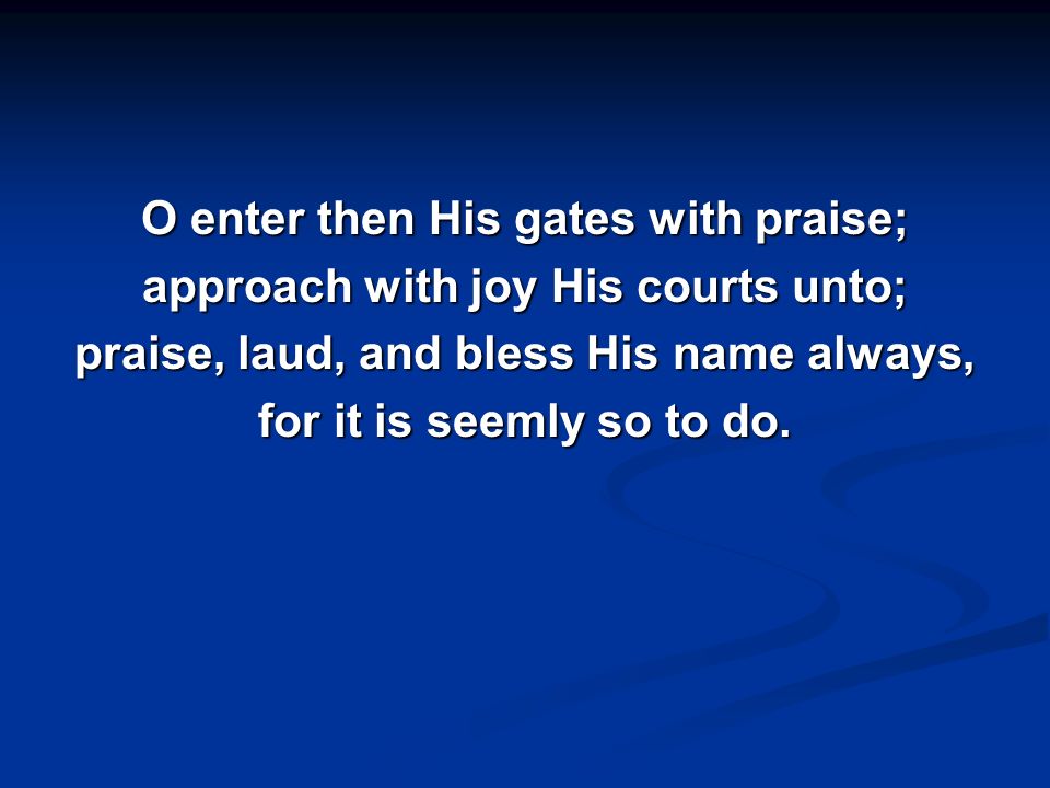O enter then His gates with praise; approach with joy His courts unto; praise, laud, and bless His name always, for it is seemly so to do.