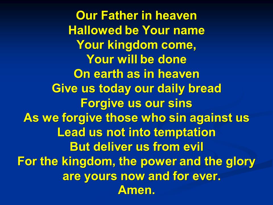 Our Father in heaven Hallowed be Your name Your kingdom come, Your will be done On earth as in heaven Give us today our daily bread Forgive us our sins As we forgive those who sin against us Lead us not into temptation But deliver us from evil For the kingdom, the power and the glory are yours now and for ever.
