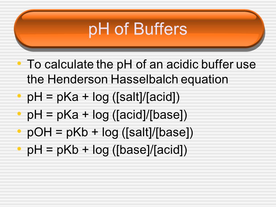 pH of Buffers To calculate the pH of an acidic buffer use the Henderson Hasselbalch equation. pH = pKa + log ([salt]/[acid])